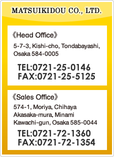 MATSUIKIDOU CO., LTD.　Head Office 5-7-3, Kishi-cho, Tondabayashi, Osaka 584-0005 TEL:0721-25-0146 FAX:0721-25-5125 / Sales Office 574-1, Moriya, Chihaya Akasaka-mura, Minami Kawachi-gun, Osaka 585-0044 TEL:0721-72-1360 FAX:0721-72-1354